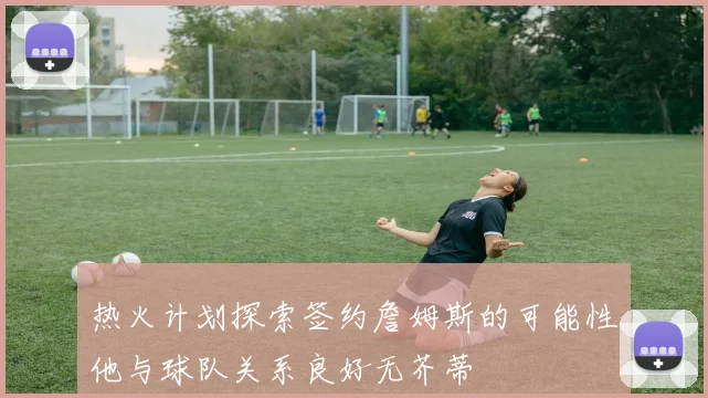 热火计划探索签约詹姆斯的可能性他与球队关系良好无芥蒂