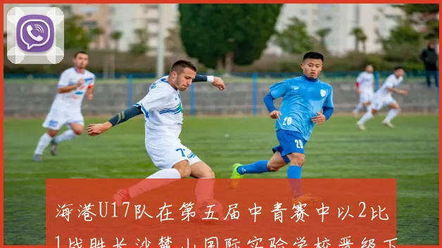 海港U17队在第五届中青赛中以2比1战胜长沙麓山国际实验学校晋级下一轮