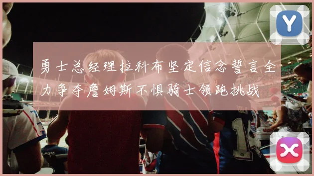 勇士总经理拉科布坚定信念誓言全力争夺詹姆斯不惧骑士领跑挑战