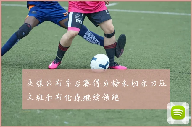 美媒公布季后赛得分榜米切尔力压文班和布伦森继续领跑