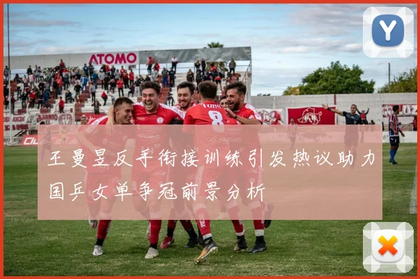 王曼昱反手衔接训练引发热议助力国乒女单争冠前景分析