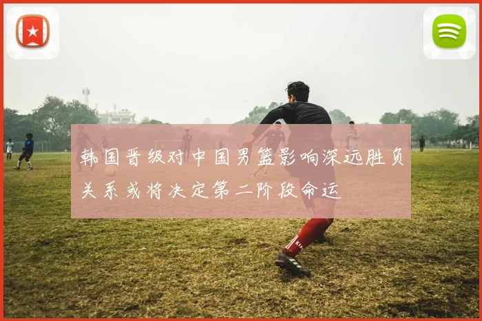 韩国晋级对中国男篮影响深远胜负关系或将决定第二阶段命运