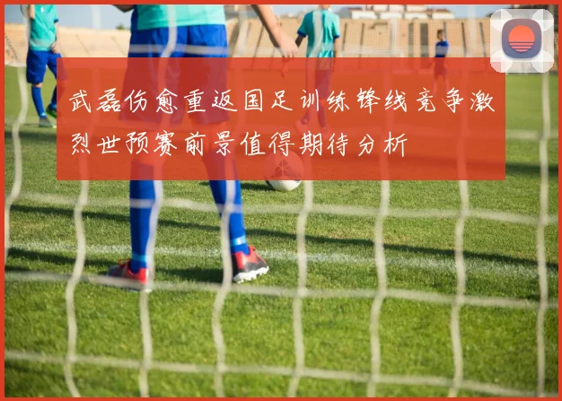 武磊伤愈重返国足训练锋线竞争激烈世预赛前景值得期待分析