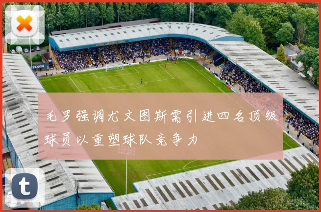 毛罗强调尤文图斯需引进四名顶级球员以重塑球队竞争力