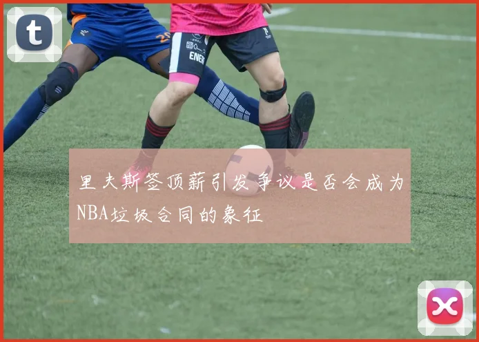 里夫斯签顶薪引发争议是否会成为NBA垃圾合同的象征