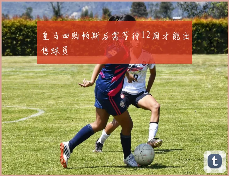 皇马回购帕斯后需等待12周才能出售球员