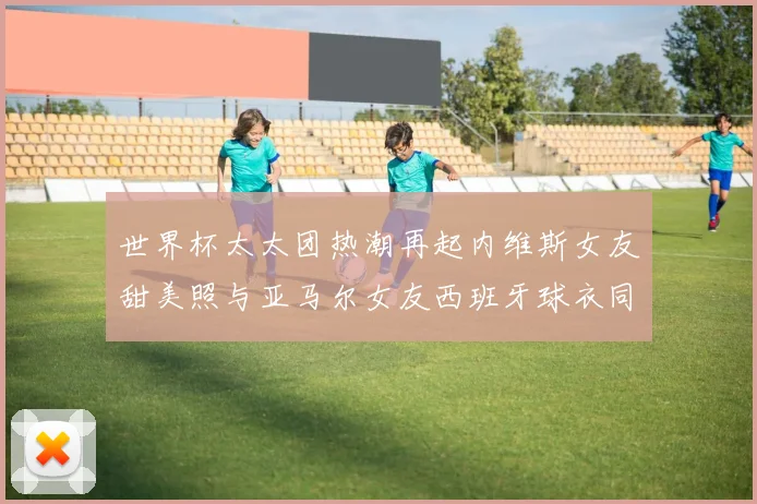 世界杯太太团热潮再起内维斯女友甜美照与亚马尔女友西班牙球衣同框秀