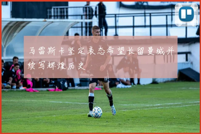 马雷斯卡坚定表态希望长留曼城并续写辉煌历史