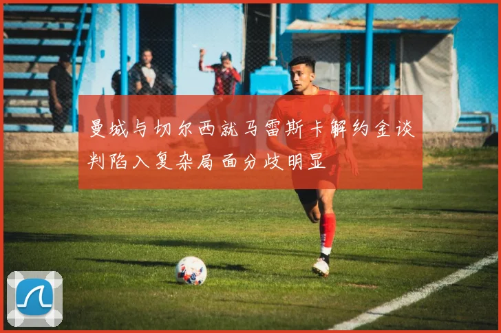 曼城与切尔西就马雷斯卡解约金谈判陷入复杂局面分歧明显