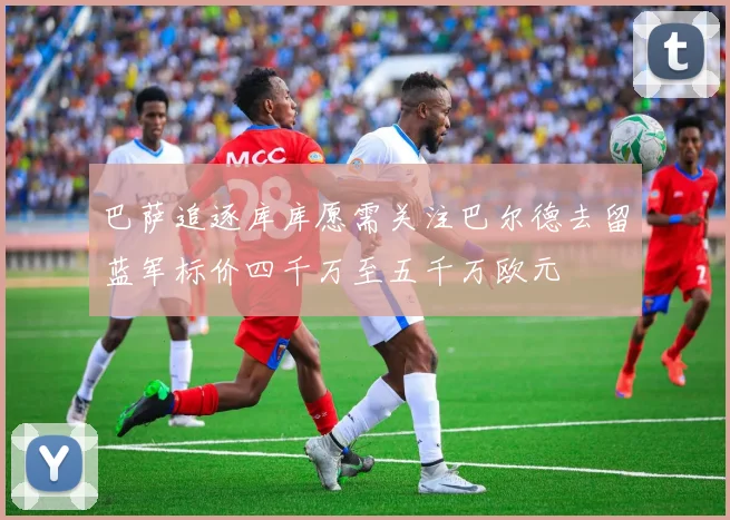 巴萨追逐库库愿需关注巴尔德去留蓝军标价四千万至五千万欧元