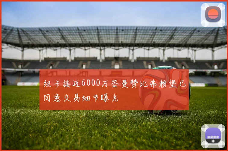 纽卡接近6000万签曼赞比弗赖堡已同意交易细节曝光