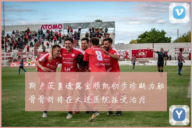 斯卢茨基透露金顺凯初步诊断为肋骨骨折将在大连医院接受治疗