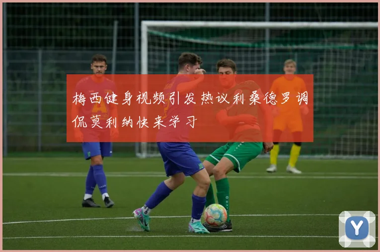 梅西健身视频引发热议利桑德罗调侃莫利纳快来学习