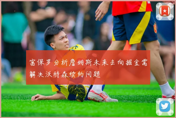 富保罗分析詹姆斯未来去向掘金需解决沃特森续约问题
