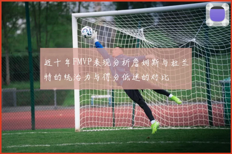 近十年FMVP表现分析詹姆斯与杜兰特的统治力与得分低迷的对比