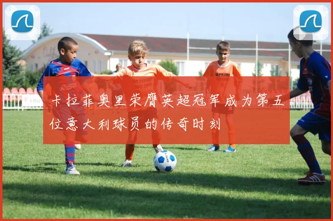 卡拉菲奥里荣膺英超冠军成为第五位意大利球员的传奇时刻