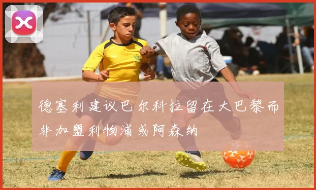 德塞利建议巴尔科拉留在大巴黎而非加盟利物浦或阿森纳