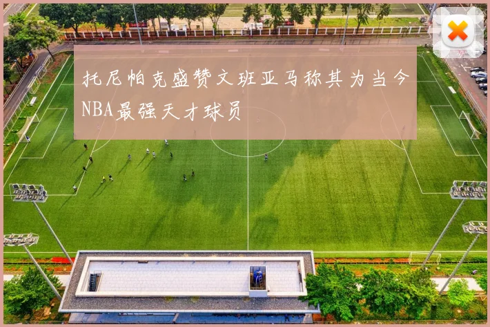 托尼帕克盛赞文班亚马称其为当今NBA最强天才球员