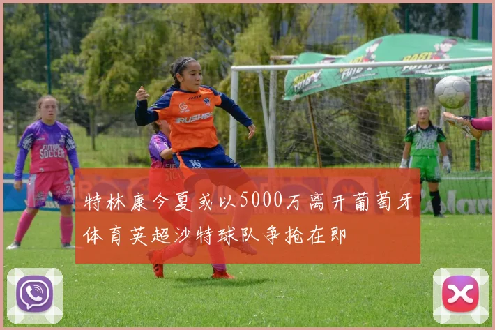 特林康今夏或以5000万离开葡萄牙体育英超沙特球队争抢在即
