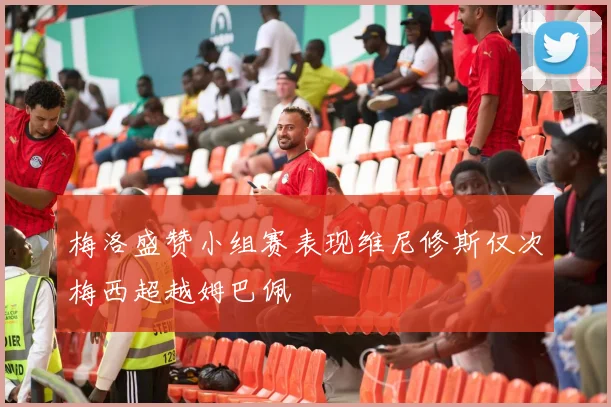 梅洛盛赞小组赛表现维尼修斯仅次梅西超越姆巴佩