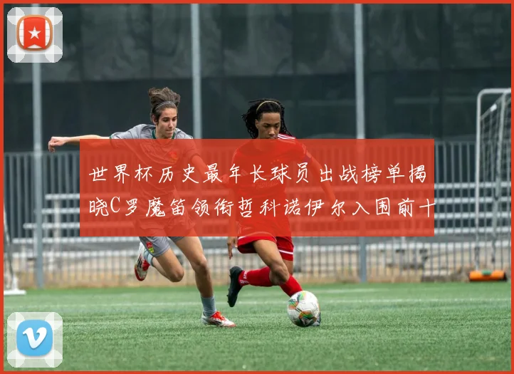 世界杯历史最年长球员出战榜单揭晓C罗魔笛领衔哲科诺伊尔入围前十